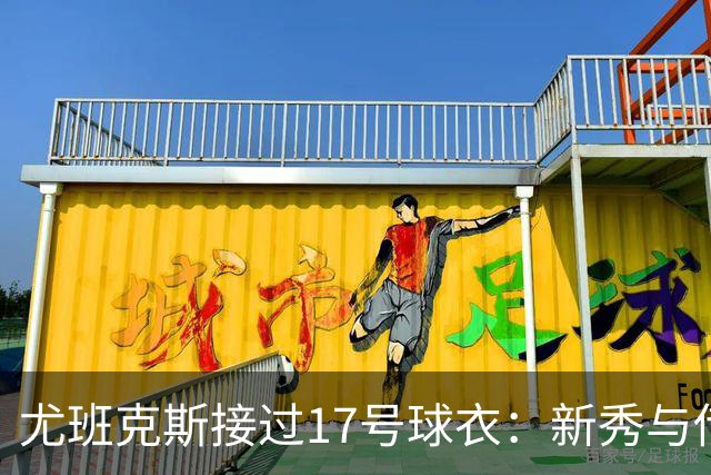 尤班克斯接过17号球衣：新秀与传奇的交接仪式
